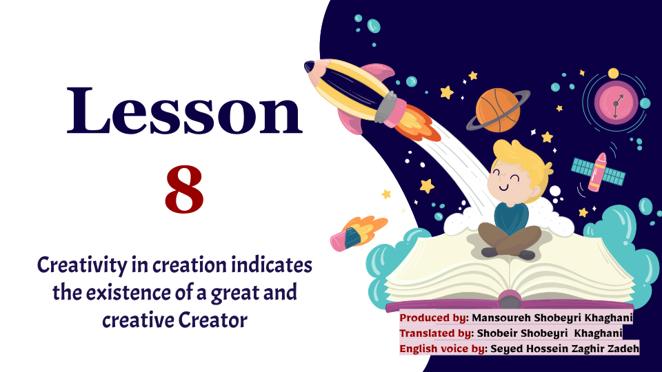 Lesson 8- Creativity in creation indicates the existence of a great and creative Creator Produced by: Mansoureh Shobeyri Khaghani Translated by: Shobeir Shobeyri Khaghani English voice by: Seyed Hossein Zaghir Zadeh  #creator #creation #creativity